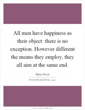 All men have happiness as their object: there is no exception. However different the means they employ, they all aim at the same end Picture Quote #1