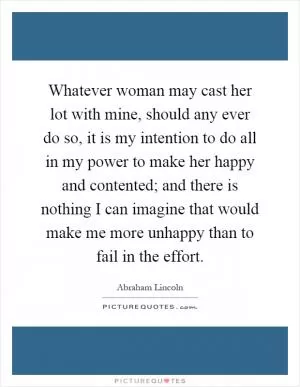 Whatever woman may cast her lot with mine, should any ever do so, it is my intention to do all in my power to make her happy and contented; and there is nothing I can imagine that would make me more unhappy than to fail in the effort Picture Quote #1