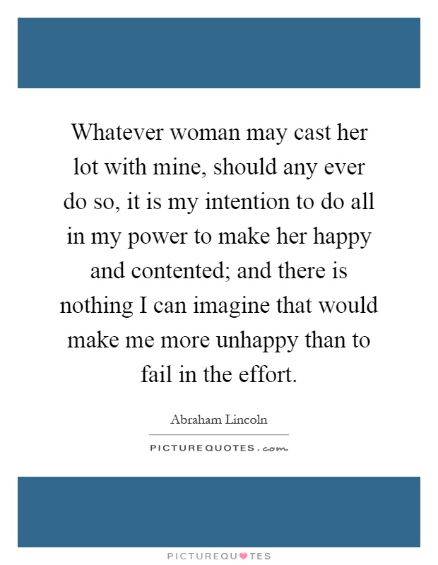 Whatever woman may cast her lot with mine, should any ever do so, it is my intention to do all in my power to make her happy and contented; and there is nothing I can imagine that would make me more unhappy than to fail in the effort Picture Quote #1