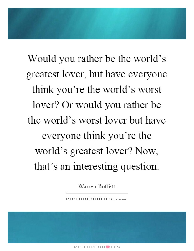 Would you rather be the world's greatest lover, but have everyone think you're the world's worst lover? Or would you rather be the world's worst lover but have everyone think you're the world's greatest lover? Now, that's an interesting question Picture Quote #1