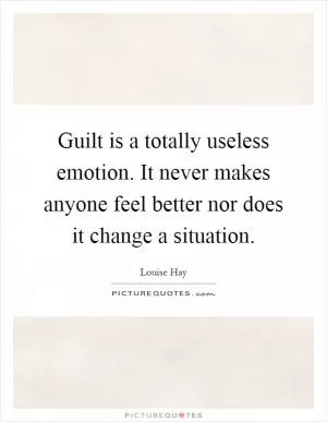Guilt is a totally useless emotion. It never makes anyone feel better nor does it change a situation Picture Quote #1