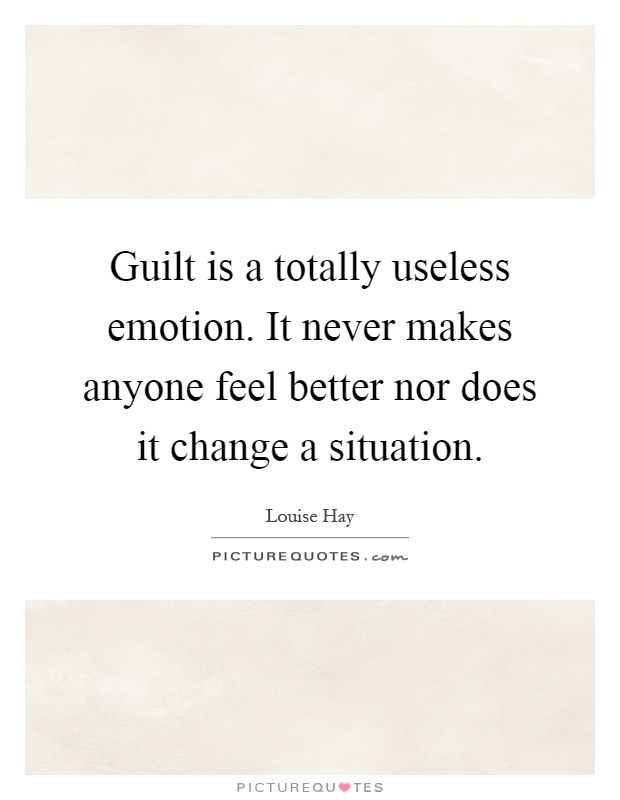 Guilt is a totally useless emotion. It never makes anyone feel better nor does it change a situation Picture Quote #1