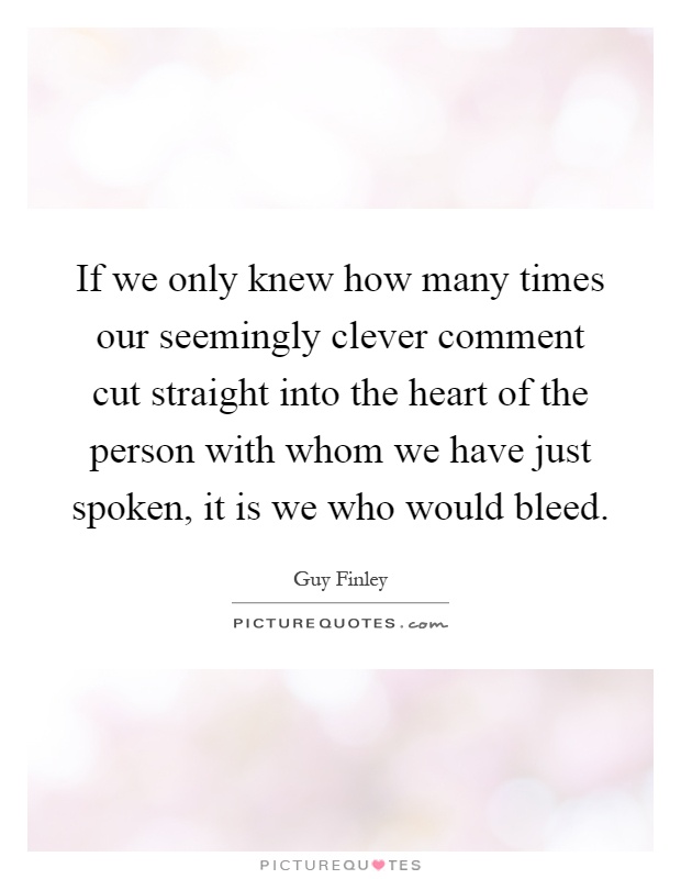 If we only knew how many times our seemingly clever comment cut straight into the heart of the person with whom we have just spoken, it is we who would bleed Picture Quote #1