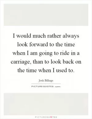 I would much rather always look forward to the time when I am going to ride in a carriage, than to look back on the time when I used to Picture Quote #1