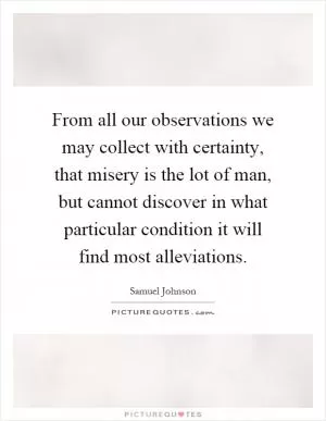 From all our observations we may collect with certainty, that misery is the lot of man, but cannot discover in what particular condition it will find most alleviations Picture Quote #1