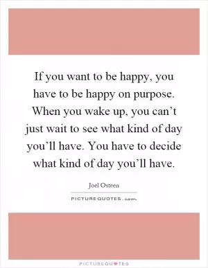 If you want to be happy, you have to be happy on purpose. When you wake up, you can’t just wait to see what kind of day you’ll have. You have to decide what kind of day you’ll have Picture Quote #1