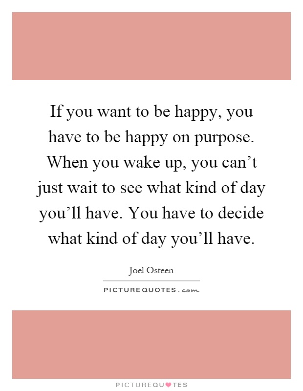 If you want to be happy, you have to be happy on purpose. When you wake up, you can't just wait to see what kind of day you'll have. You have to decide what kind of day you'll have Picture Quote #1