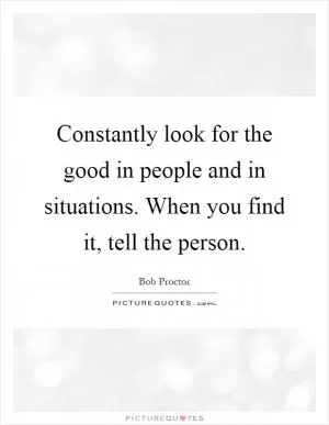 Constantly look for the good in people and in situations. When you find it, tell the person Picture Quote #1