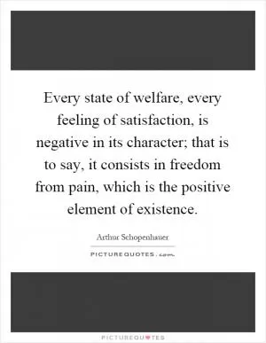 Every state of welfare, every feeling of satisfaction, is negative in its character; that is to say, it consists in freedom from pain, which is the positive element of existence Picture Quote #1