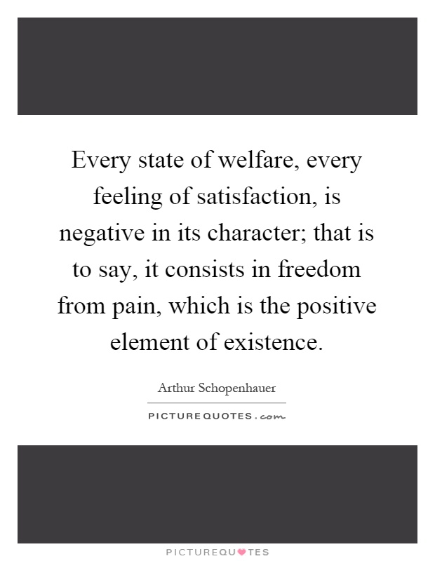 Every state of welfare, every feeling of satisfaction, is negative in its character; that is to say, it consists in freedom from pain, which is the positive element of existence Picture Quote #1