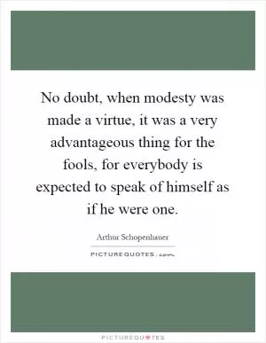 No doubt, when modesty was made a virtue, it was a very advantageous thing for the fools, for everybody is expected to speak of himself as if he were one Picture Quote #1