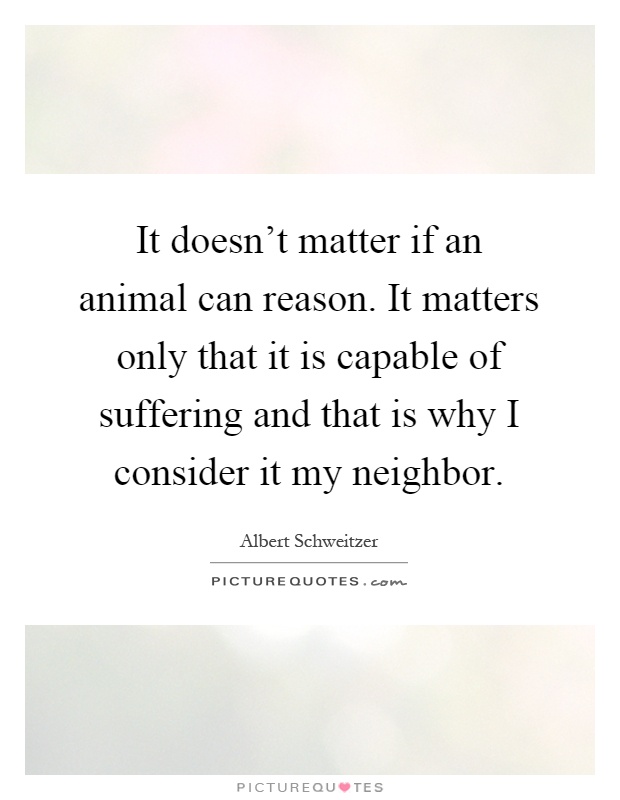 It doesn't matter if an animal can reason. It matters only that it is capable of suffering and that is why I consider it my neighbor Picture Quote #1