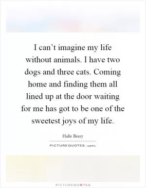 I can’t imagine my life without animals. I have two dogs and three cats. Coming home and finding them all lined up at the door waiting for me has got to be one of the sweetest joys of my life Picture Quote #1