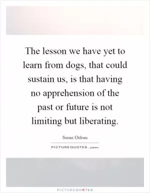 The lesson we have yet to learn from dogs, that could sustain us, is that having no apprehension of the past or future is not limiting but liberating Picture Quote #1