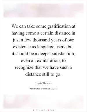 We can take some gratification at having come a certain distance in just a few thousand years of our existence as language users, but it should be a deeper satisfaction, even an exhilaration, to recognize that we have such a distance still to go Picture Quote #1