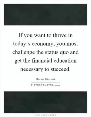 If you want to thrive in today’s economy, you must challenge the status quo and get the financial education necessary to succeed Picture Quote #1