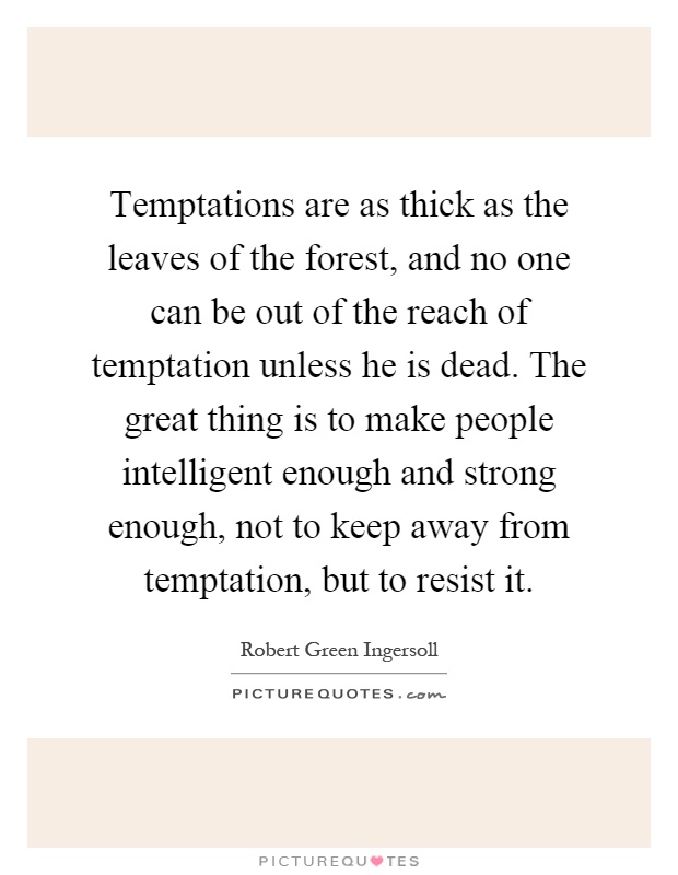 Temptations are as thick as the leaves of the forest, and no one can be out of the reach of temptation unless he is dead. The great thing is to make people intelligent enough and strong enough, not to keep away from temptation, but to resist it Picture Quote #1