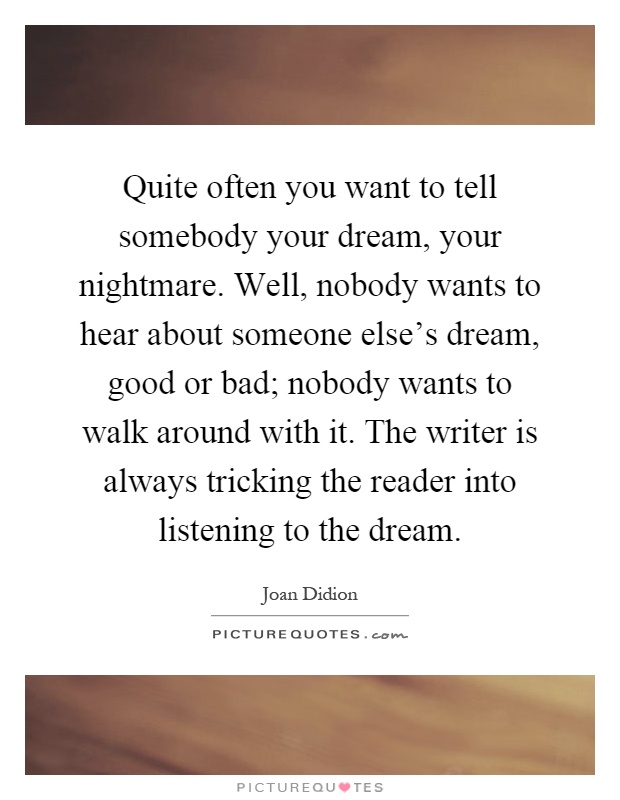 Quite often you want to tell somebody your dream, your nightmare. Well, nobody wants to hear about someone else's dream, good or bad; nobody wants to walk around with it. The writer is always tricking the reader into listening to the dream Picture Quote #1