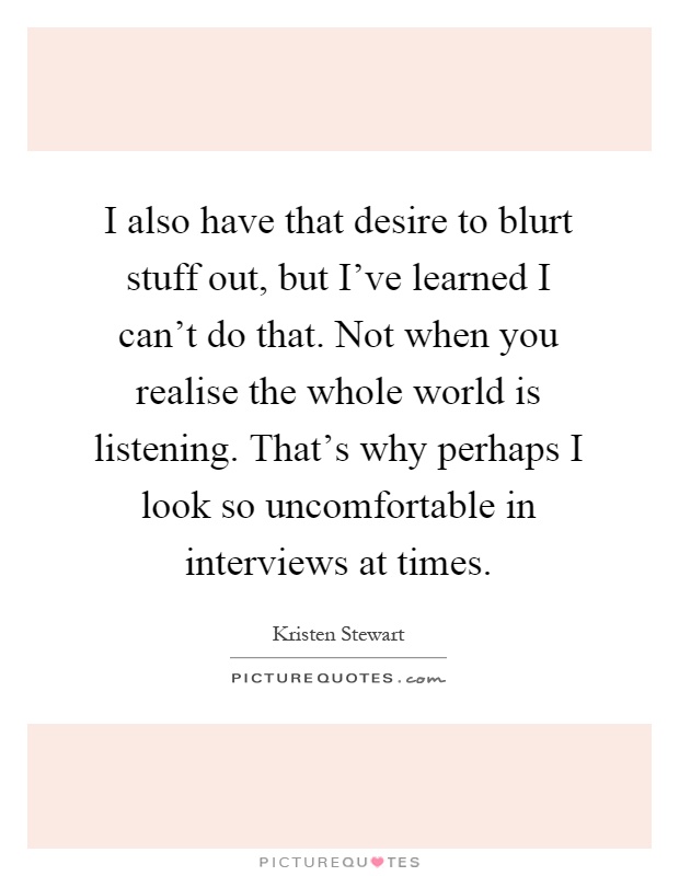 I also have that desire to blurt stuff out, but I've learned I can't do that. Not when you realise the whole world is listening. That's why perhaps I look so uncomfortable in interviews at times Picture Quote #1