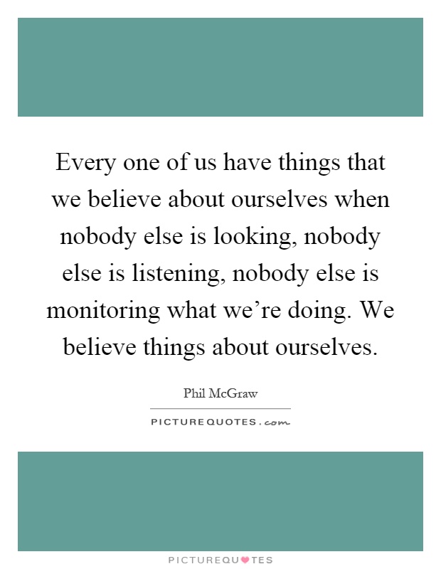 Every one of us have things that we believe about ourselves when nobody else is looking, nobody else is listening, nobody else is monitoring what we're doing. We believe things about ourselves Picture Quote #1