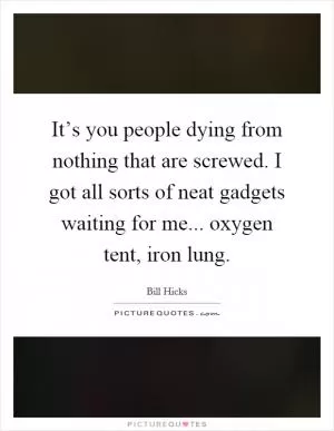 It’s you people dying from nothing that are screwed. I got all sorts of neat gadgets waiting for me... oxygen tent, iron lung Picture Quote #1