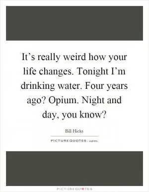 It’s really weird how your life changes. Tonight I’m drinking water. Four years ago? Opium. Night and day, you know? Picture Quote #1