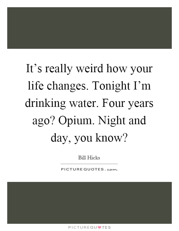 It's really weird how your life changes. Tonight I'm drinking water. Four years ago? Opium. Night and day, you know? Picture Quote #1