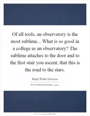 Of all tools, an observatory is the most sublime... What is so good in a college as an observatory? The sublime attaches to the door and to the first stair you ascent, that this is the road to the stars Picture Quote #1