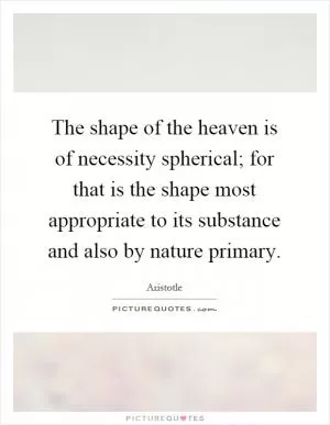 The shape of the heaven is of necessity spherical; for that is the shape most appropriate to its substance and also by nature primary Picture Quote #1