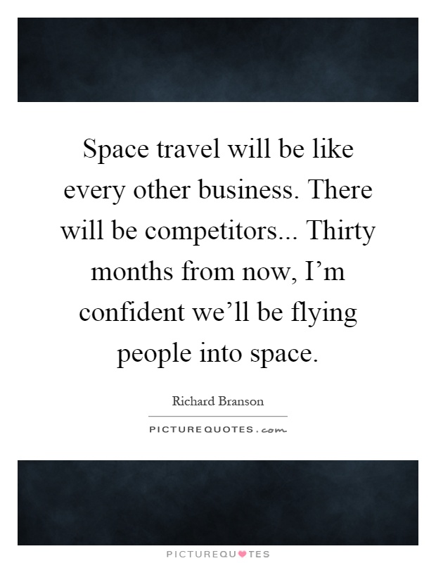 Space travel will be like every other business. There will be competitors... Thirty months from now, I'm confident we'll be flying people into space Picture Quote #1