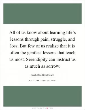All of us know about learning life’s lessons through pain, struggle, and loss. But few of us realize that it is often the gentlest lessons that teach us most. Serendipity can instruct us as much as sorrow Picture Quote #1