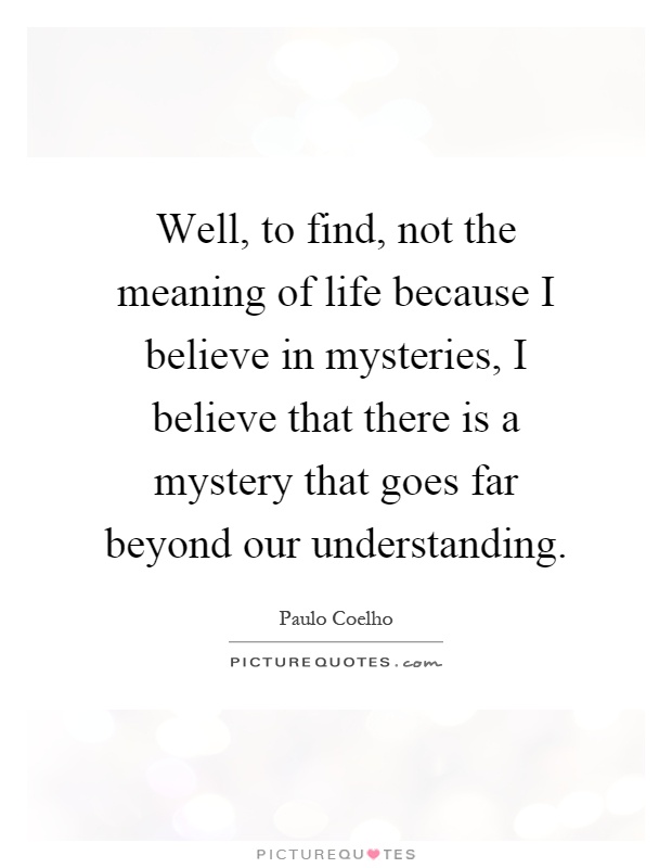 Well, to find, not the meaning of life because I believe in mysteries, I believe that there is a mystery that goes far beyond our understanding Picture Quote #1