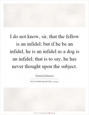 I do not know, sir, that the fellow is an infidel; but if he be an infidel, he is an infidel as a dog is an infidel; that is to say, he has never thought upon the subject Picture Quote #1