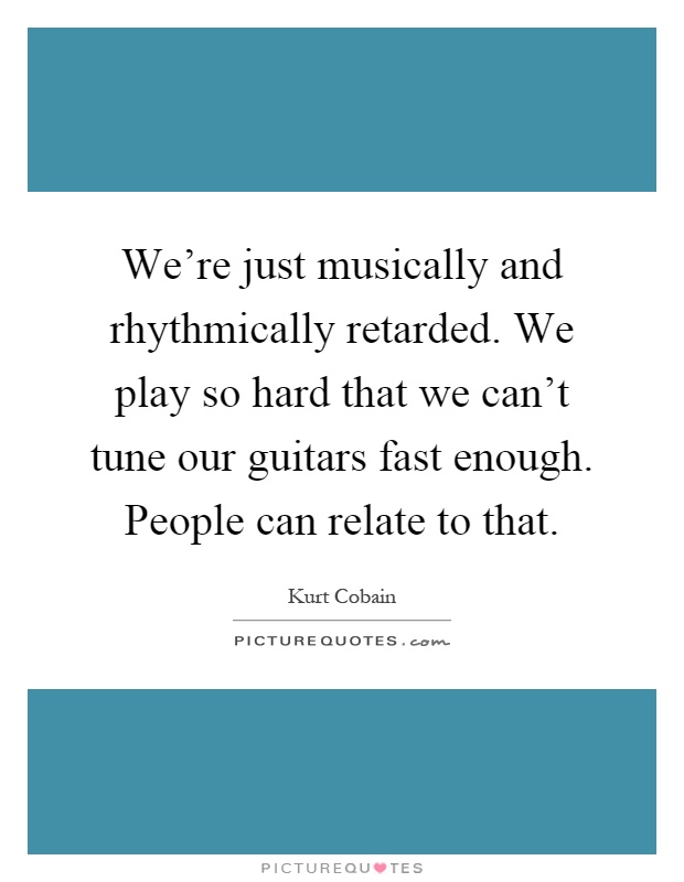 We're just musically and rhythmically retarded. We play so hard that we can't tune our guitars fast enough. People can relate to that Picture Quote #1