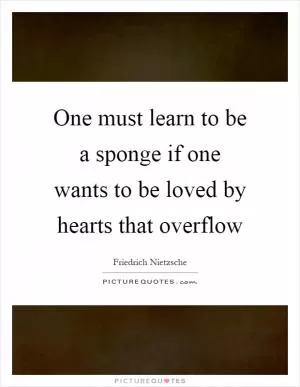 One must learn to be a sponge if one wants to be loved by hearts that overflow Picture Quote #1