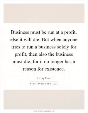 Business must be run at a profit, else it will die. But when anyone tries to run a business solely for profit, then also the business must die, for it no longer has a reason for existence Picture Quote #1