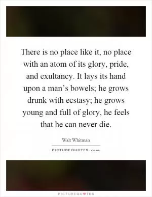 There is no place like it, no place with an atom of its glory, pride, and exultancy. It lays its hand upon a man’s bowels; he grows drunk with ecstasy; he grows young and full of glory, he feels that he can never die Picture Quote #1