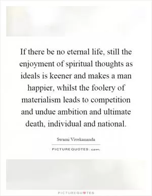 If there be no eternal life, still the enjoyment of spiritual thoughts as ideals is keener and makes a man happier, whilst the foolery of materialism leads to competition and undue ambition and ultimate death, individual and national Picture Quote #1