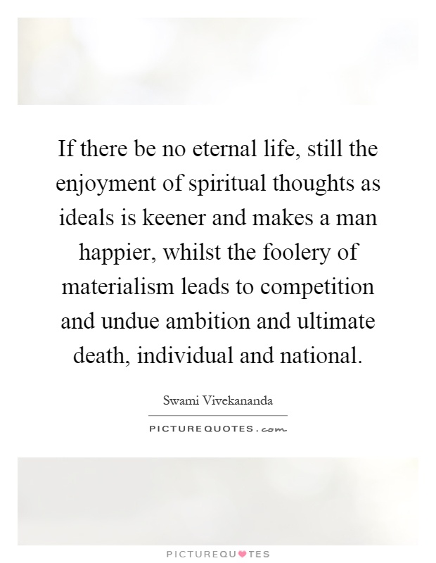 If there be no eternal life, still the enjoyment of spiritual thoughts as ideals is keener and makes a man happier, whilst the foolery of materialism leads to competition and undue ambition and ultimate death, individual and national Picture Quote #1