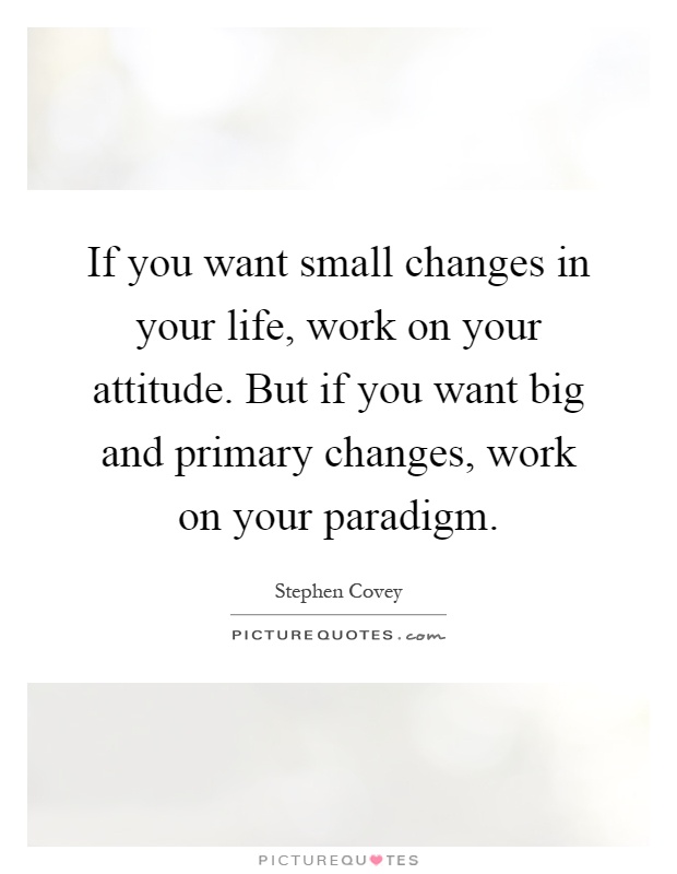 If you want small changes in your life, work on your attitude. But if you want big and primary changes, work on your paradigm Picture Quote #1