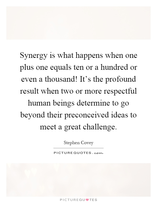 Synergy is what happens when one plus one equals ten or a hundred or even a thousand! It's the profound result when two or more respectful human beings determine to go beyond their preconceived ideas to meet a great challenge Picture Quote #1