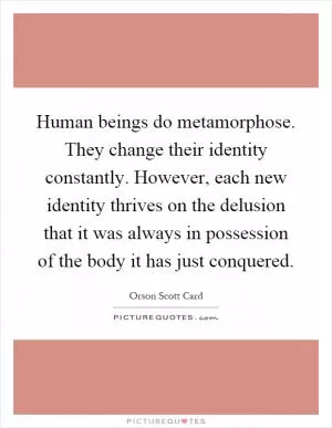 Human beings do metamorphose. They change their identity constantly. However, each new identity thrives on the delusion that it was always in possession of the body it has just conquered Picture Quote #1