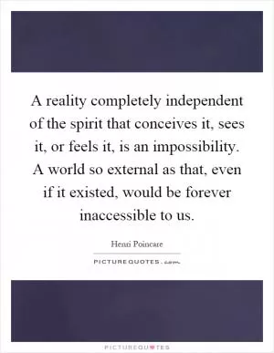 A reality completely independent of the spirit that conceives it, sees it, or feels it, is an impossibility. A world so external as that, even if it existed, would be forever inaccessible to us Picture Quote #1