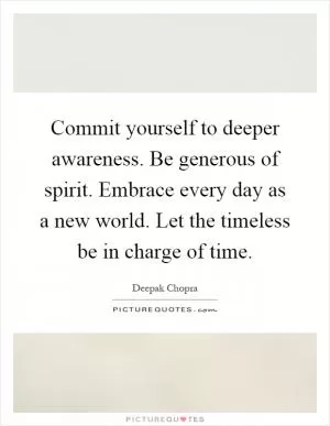 Commit yourself to deeper awareness. Be generous of spirit. Embrace every day as a new world. Let the timeless be in charge of time Picture Quote #1