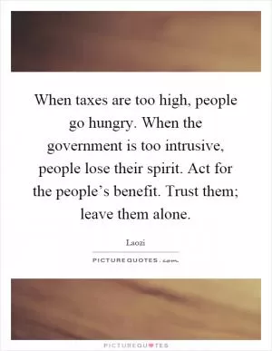 When taxes are too high, people go hungry. When the government is too intrusive, people lose their spirit. Act for the people’s benefit. Trust them; leave them alone Picture Quote #1