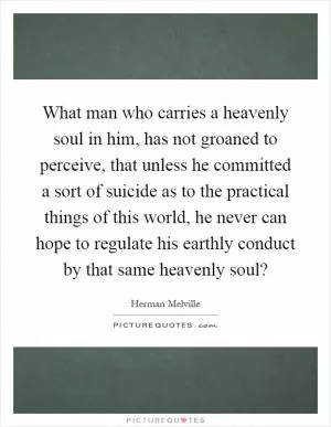 What man who carries a heavenly soul in him, has not groaned to perceive, that unless he committed a sort of suicide as to the practical things of this world, he never can hope to regulate his earthly conduct by that same heavenly soul? Picture Quote #1