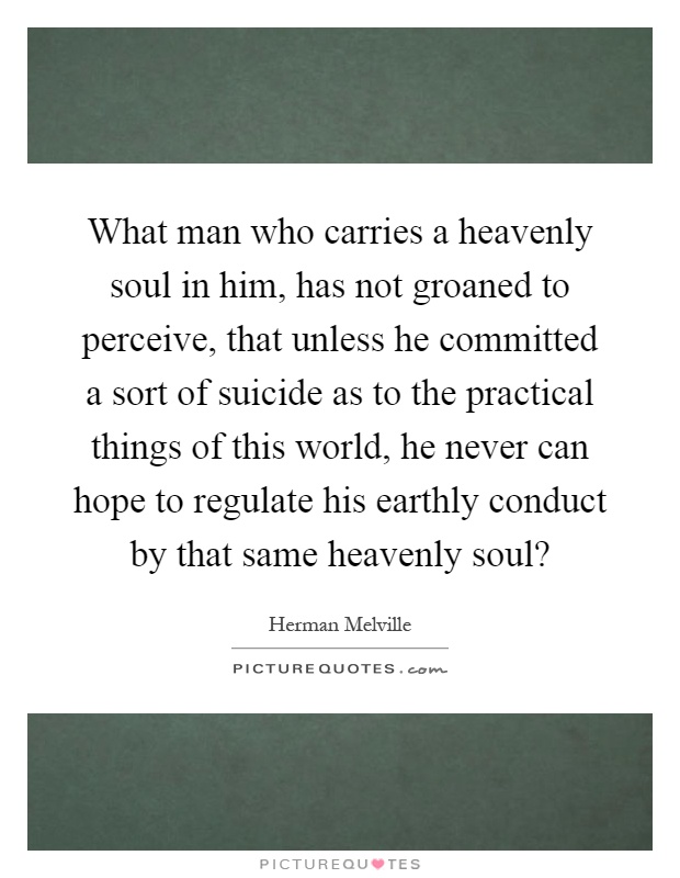 What man who carries a heavenly soul in him, has not groaned to perceive, that unless he committed a sort of suicide as to the practical things of this world, he never can hope to regulate his earthly conduct by that same heavenly soul? Picture Quote #1