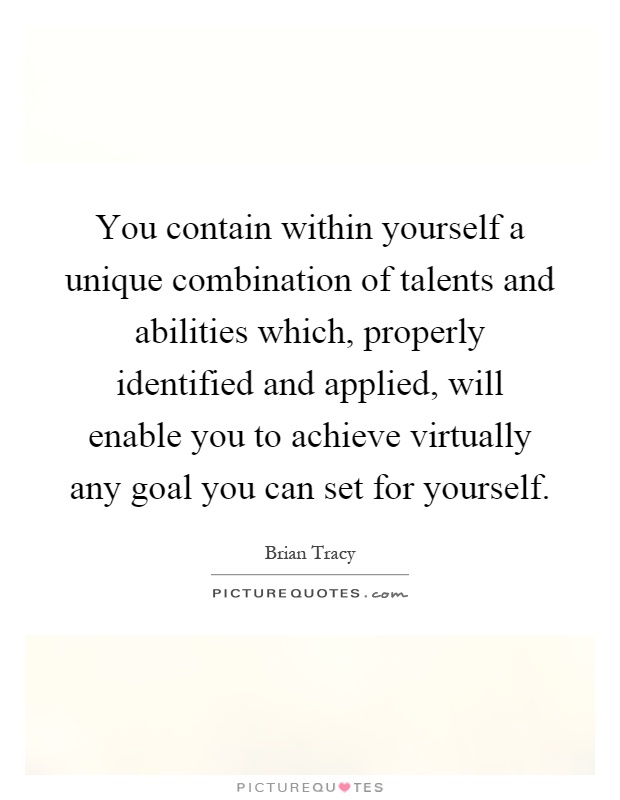 You contain within yourself a unique combination of talents and abilities which, properly identified and applied, will enable you to achieve virtually any goal you can set for yourself Picture Quote #1