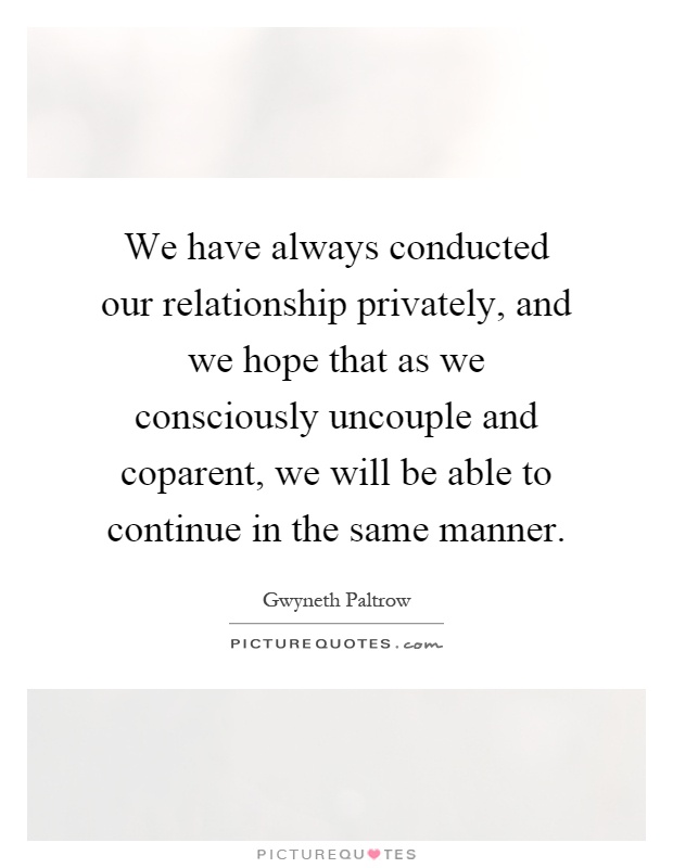 We have always conducted our relationship privately, and we hope that as we consciously uncouple and coparent, we will be able to continue in the same manner Picture Quote #1