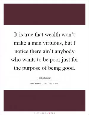 It is true that wealth won’t make a man virtuous, but I notice there ain’t anybody who wants to be poor just for the purpose of being good Picture Quote #1